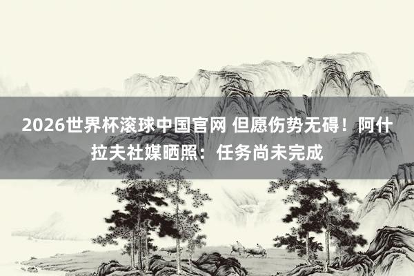 2026世界杯滚球中国官网 但愿伤势无碍！阿什拉夫社媒晒照：任务尚未完成