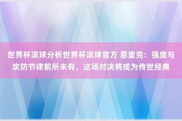 世界杯滚球分析世界杯滚球官方 恩里克：强度与攻防节律前所未有，这场对决将成为传世经典