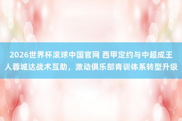 2026世界杯滚球中国官网 西甲定约与中超成王人蓉城达战术互助，激动俱乐部青训体系转型升级