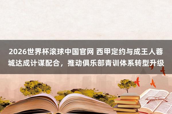 2026世界杯滚球中国官网 西甲定约与成王人蓉城达成计谋配合，推动俱乐部青训体系转型升级