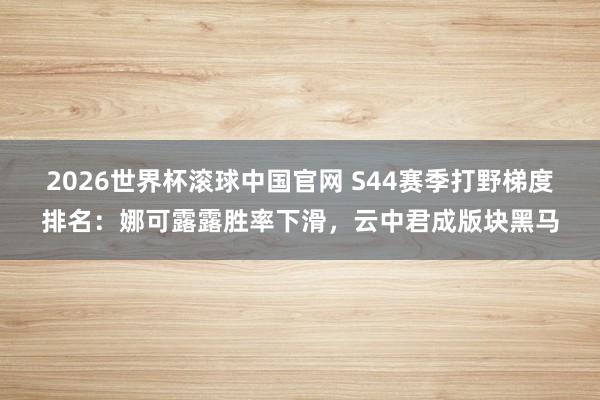 2026世界杯滚球中国官网 S44赛季打野梯度排名：娜可露露胜率下滑，云中君成版块黑马