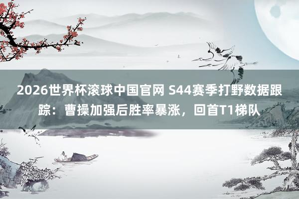 2026世界杯滚球中国官网 S44赛季打野数据跟踪：曹操加强后胜率暴涨，回首T1梯队