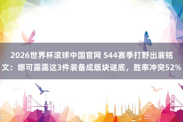 2026世界杯滚球中国官网 S44赛季打野出装铭文：娜可露露这3件装备成版块谜底，胜率冲突52%