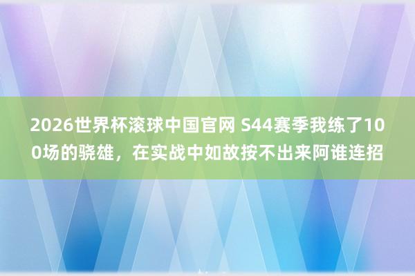 2026世界杯滚球中国官网 S44赛季我练了100场的骁雄，在实战中如故按不出来阿谁连招