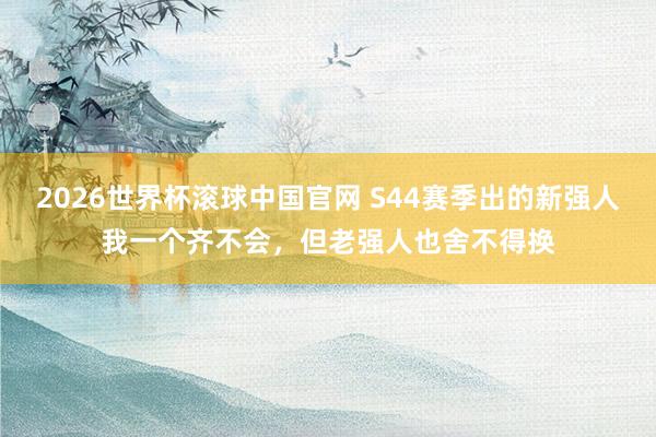 2026世界杯滚球中国官网 S44赛季出的新强人我一个齐不会，但老强人也舍不得换