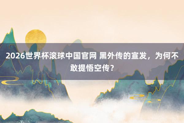 2026世界杯滚球中国官网 黑外传的宣发，为何不敢提悟空传？