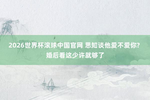 2026世界杯滚球中国官网 思知谈他爱不爱你? 婚后看这少许就够了