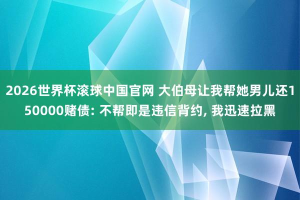 2026世界杯滚球中国官网 大伯母让我帮她男儿还150000赌债: 不帮即是违信背约， 我迅速拉黑