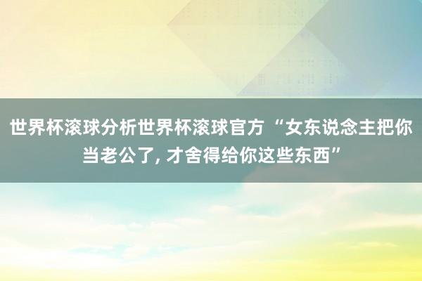 世界杯滚球分析世界杯滚球官方 “女东说念主把你当老公了， 才舍得给你这些东西”