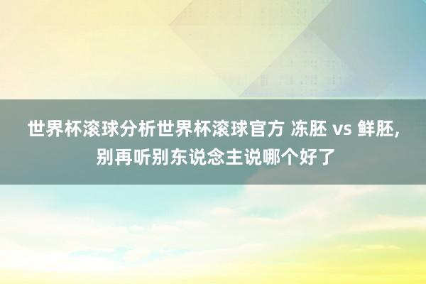 世界杯滚球分析世界杯滚球官方 冻胚 vs 鲜胚， 别再听别东说念主说哪个好了