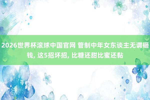 2026世界杯滚球中国官网 管制中年女东谈主无谓砸钱， 这5招坏招， 比糖还甜比蜜还黏