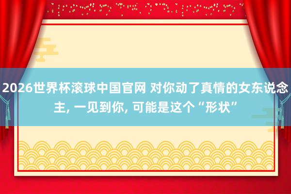 2026世界杯滚球中国官网 对你动了真情的女东说念主， 一见到你， 可能是这个“形状”