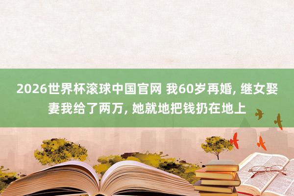 2026世界杯滚球中国官网 我60岁再婚， 继女娶妻我给了两万， 她就地把钱扔在地上