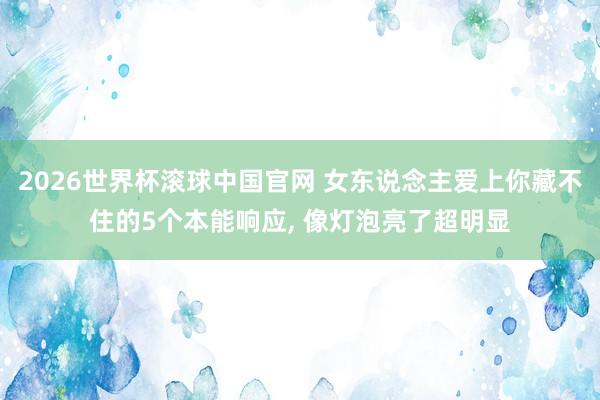 2026世界杯滚球中国官网 女东说念主爱上你藏不住的5个本能响应， 像灯泡亮了超明显