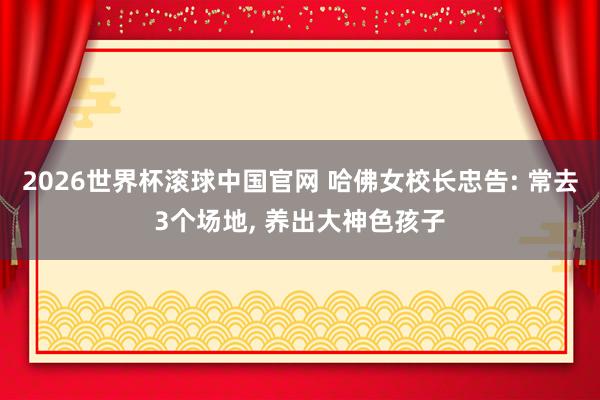 2026世界杯滚球中国官网 哈佛女校长忠告: 常去3个场地， 养出大神色孩子