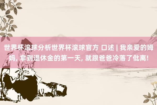 世界杯滚球分析世界杯滚球官方 口述 | 我亲爱的姆妈， 拿到退休金的第一天， 就跟爸爸冷落了仳离!