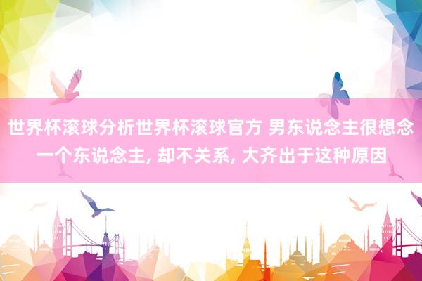 世界杯滚球分析世界杯滚球官方 男东说念主很想念一个东说念主， 却不关系， 大齐出于这种原因
