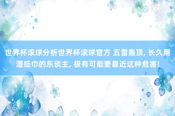 世界杯滚球分析世界杯滚球官方 五雷轰顶， 长久用湿纸巾的东谈主， 极有可能要靠近这种危害!