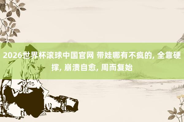 2026世界杯滚球中国官网 带娃哪有不疯的， 全靠硬撑， 崩溃自愈， 周而复始