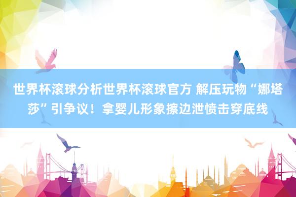世界杯滚球分析世界杯滚球官方 解压玩物“娜塔莎”引争议！拿婴儿形象擦边泄愤击穿底线