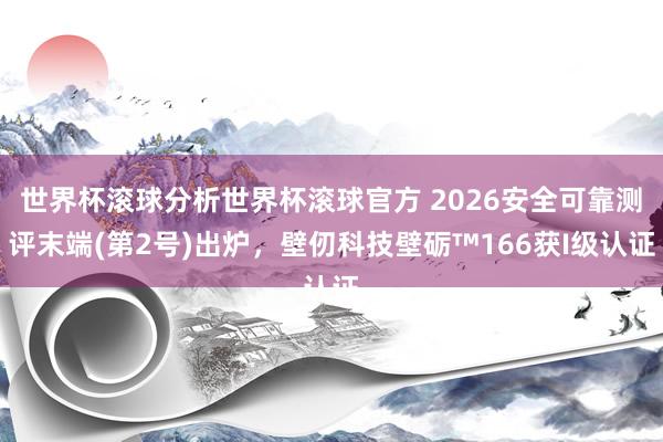 世界杯滚球分析世界杯滚球官方 2026安全可靠测评末端(第2号)出炉，壁仞科技壁砺™166获I级认证