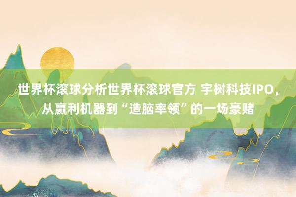世界杯滚球分析世界杯滚球官方 宇树科技IPO，从赢利机器到“造脑率领”的一场豪赌