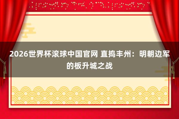 2026世界杯滚球中国官网 直捣丰州：明朝边军的板升城之战
