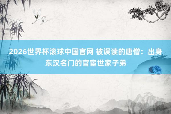 2026世界杯滚球中国官网 被误读的唐僧：出身东汉名门的官宦世家子弟