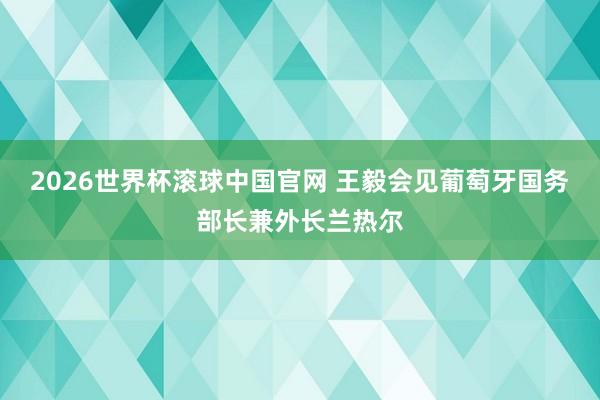 2026世界杯滚球中国官网 王毅会见葡萄牙国务部长兼外长兰热尔
