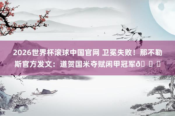 2026世界杯滚球中国官网 卫冕失败！那不勒斯官方发文：道贺国米夺赋闲甲冠军👏