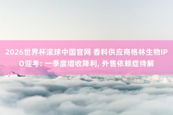 2026世界杯滚球中国官网 香料供应商格林生物IPO迎考: 一季度增收降利， 外售依赖症待解