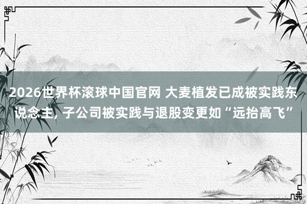2026世界杯滚球中国官网 大麦植发已成被实践东说念主， 子公司被实践与退股变更如“远抬高飞”