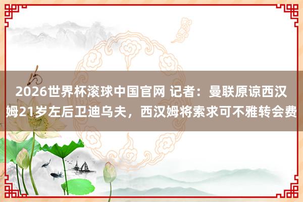 2026世界杯滚球中国官网 记者：曼联原谅西汉姆21岁左后卫迪乌夫，西汉姆将索求可不雅转会费