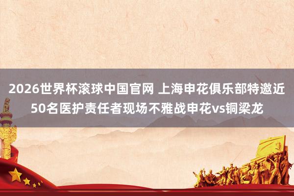 2026世界杯滚球中国官网 上海申花俱乐部特邀近50名医护责任者现场不雅战申花vs铜梁龙