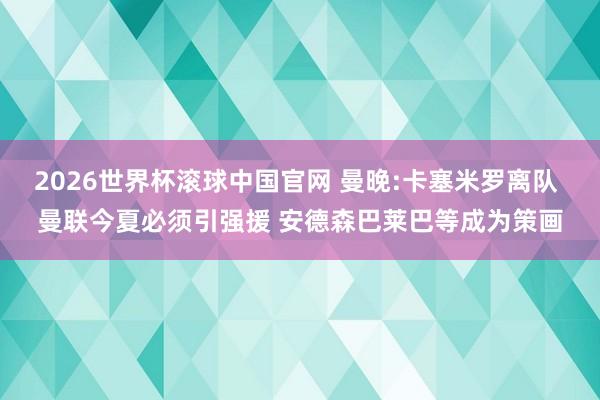 2026世界杯滚球中国官网 曼晚:卡塞米罗离队 曼联今夏必须引强援 安德森巴莱巴等成为策画