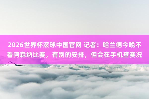 2026世界杯滚球中国官网 记者：哈兰德今晚不看阿森纳比赛，有别的安排，但会在手机查赛况