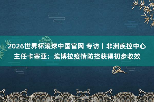 2026世界杯滚球中国官网 专访丨非洲疾控中心主任卡塞亚：埃博拉疫情防控获得初步收效