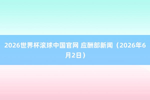 2026世界杯滚球中国官网 应酬部新闻（2026年6月2日）