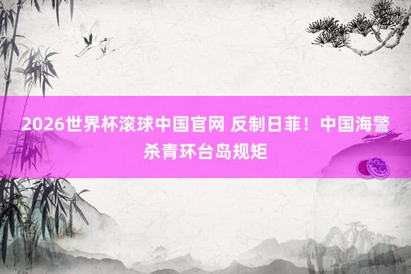 2026世界杯滚球中国官网 反制日菲！中国海警杀青环台岛规矩
