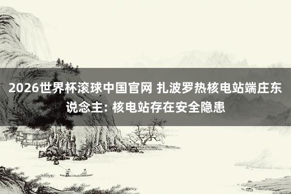 2026世界杯滚球中国官网 扎波罗热核电站端庄东说念主: 核电站存在安全隐患