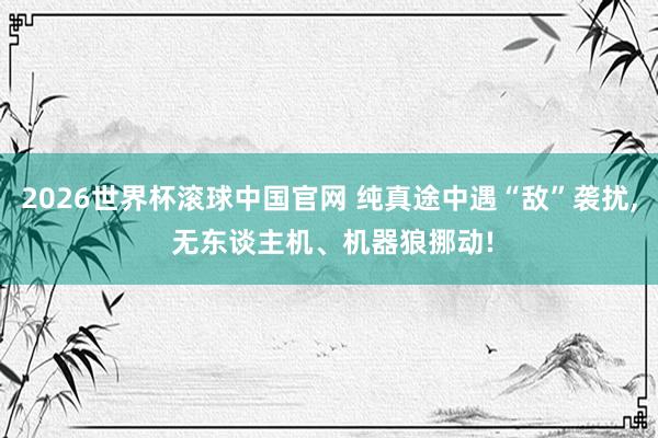 2026世界杯滚球中国官网 纯真途中遇“敌”袭扰， 无东谈主机、机器狼挪动!