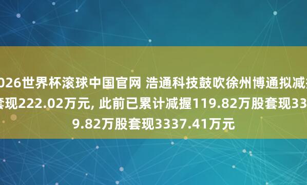 2026世界杯滚球中国官网 浩通科技鼓吹徐州博通拟减握9.36万股套现222.02万元， 此前已累计减握119.82万股套现3337.41万元