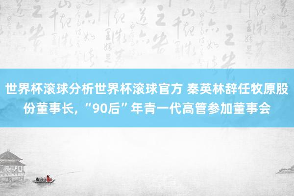 世界杯滚球分析世界杯滚球官方 秦英林辞任牧原股份董事长， “90后”年青一代高管参加董事会