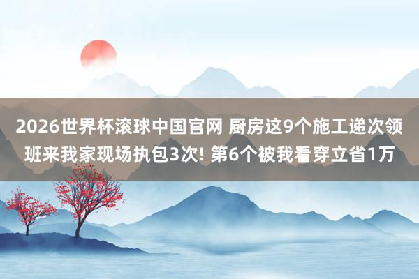 2026世界杯滚球中国官网 厨房这9个施工递次领班来我家现场执包3次! 第6个被我看穿立省1万