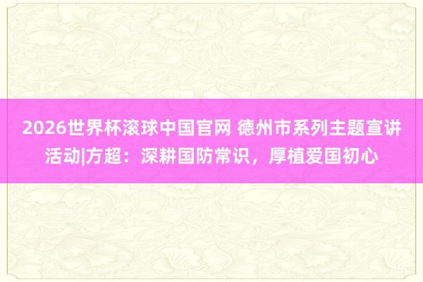 2026世界杯滚球中国官网 德州市系列主题宣讲活动|方超：深耕国防常识，厚植爱国初心