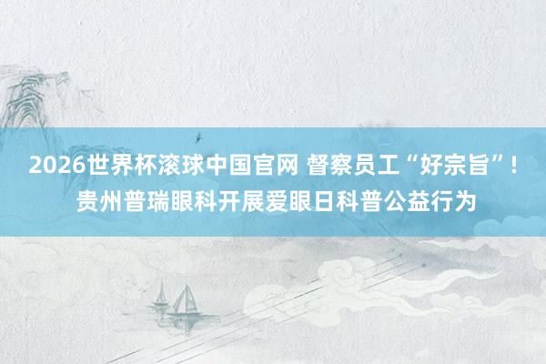 2026世界杯滚球中国官网 督察员工“好宗旨”! 贵州普瑞眼科开展爱眼日科普公益行为