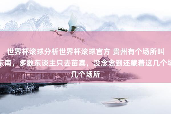 世界杯滚球分析世界杯滚球官方 贵州有个场所叫黔东南，多数东谈主只去苗寨，没念念到还藏着这几个场所