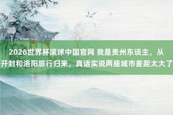 2026世界杯滚球中国官网 我是贵州东谈主，从开封和洛阳旅行归来，真话实说两座城市差距太大了