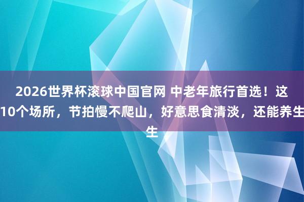 2026世界杯滚球中国官网 中老年旅行首选！这10个场所，节拍慢不爬山，好意思食清淡，还能养生