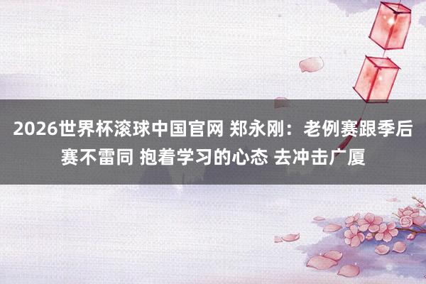 2026世界杯滚球中国官网 郑永刚：老例赛跟季后赛不雷同 抱着学习的心态 去冲击广厦